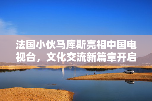 法国小伙马库斯亮相中国电视台，文化交流新篇章开启