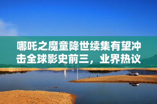 哪吒之魔童降世续集有望冲击全球影史前三，业界热议新篇章开启！