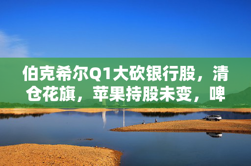伯克希尔Q1大砍银行股，清仓花旗，苹果持股未变，啤酒制造商持仓翻倍，存保密仓位