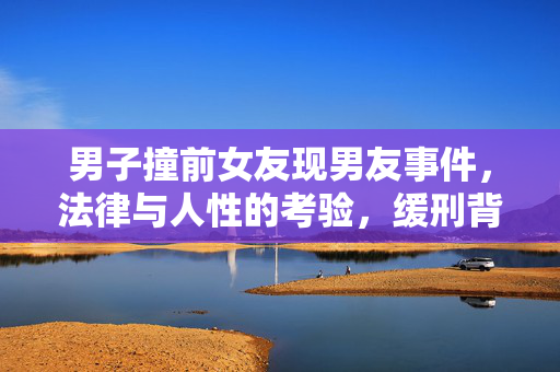 男子撞前女友现男友事件，法律与人性的考验，缓刑背后的故事探究
