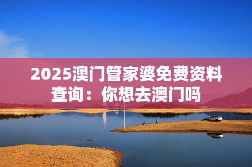 2025澳门管家婆免费资料查询：你想去澳门吗