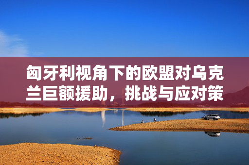 匈牙利视角下的欧盟对乌克兰巨额援助，挑战与应对策略