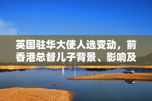 英国驻华大使人选变动，前香港总督儿子背景、影响及展望分析