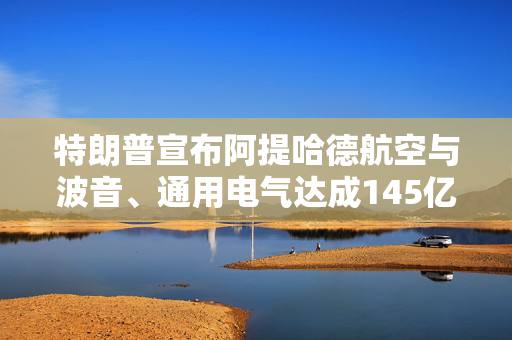 特朗普宣布阿提哈德航空与波音、通用电气达成145亿美元采购协议