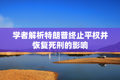 学者解析特朗普终止平权并恢复死刑的影响