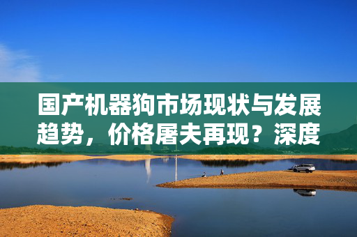国产机器狗市场现状与发展趋势，价格屠夫再现？深度分析市场现状与发展前景