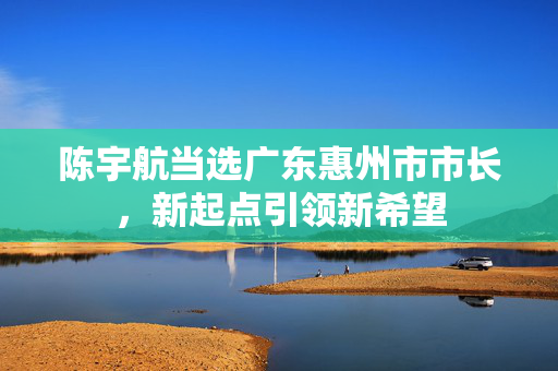 陈宇航当选广东惠州市市长，新起点引领新希望