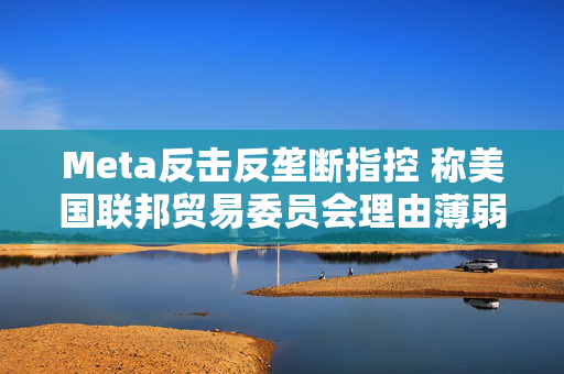 Meta反击反垄断指控 称美国联邦贸易委员会理由薄弱