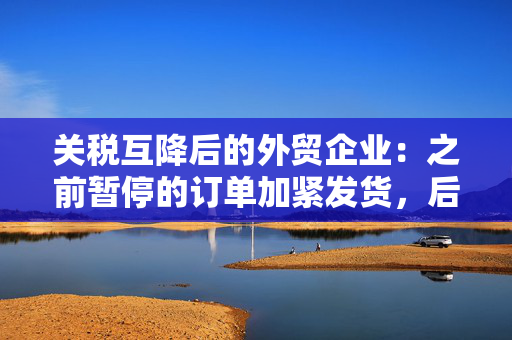 关税互降后的外贸企业：之前暂停的订单加紧发货，后续订单考验沟通谈判能力