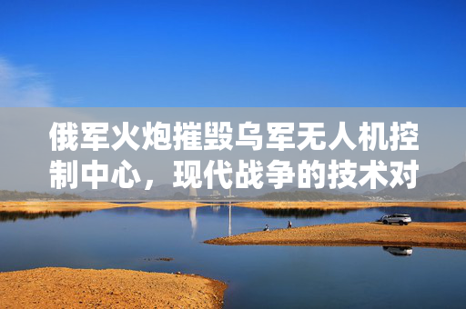 俄军火炮摧毁乌军无人机控制中心，现代战争的技术对抗与策略博弈