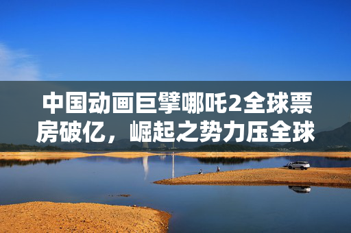 中国动画巨擘哪吒2全球票房破亿，崛起之势力压全球！