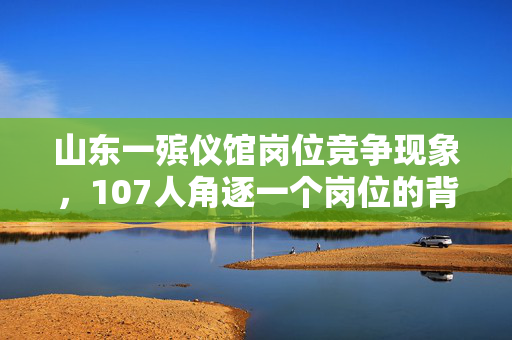山东一殡仪馆岗位竞争现象，107人角逐一个岗位的背后