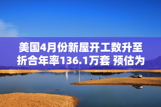美国4月份新屋开工数升至折合年率136.1万套 预估为136.4万