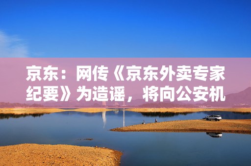京东：网传《京东外卖专家纪要》为造谣，将向公安机关报案