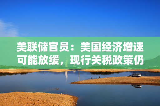 美联储官员：美国经济增速可能放缓，现行关税政策仍将导致物价上涨