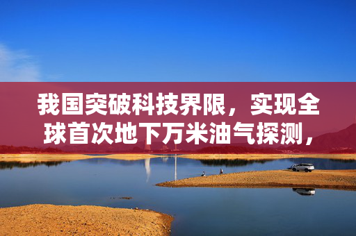 我国突破科技界限，实现全球首次地下万米油气探测，开启能源新纪元