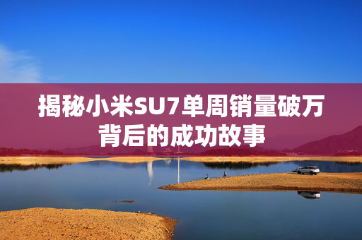 揭秘小米SU7单周销量破万背后的成功故事