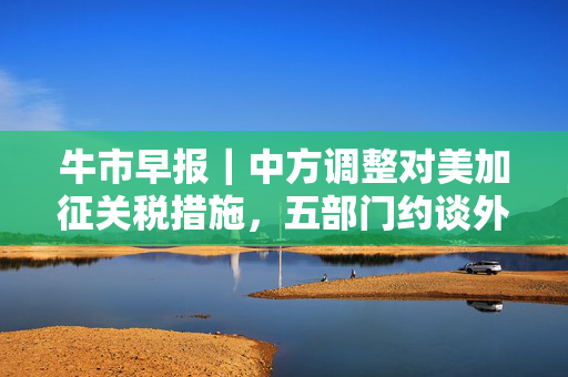 牛市早报｜中方调整对美加征关税措施，五部门约谈外卖平台企业