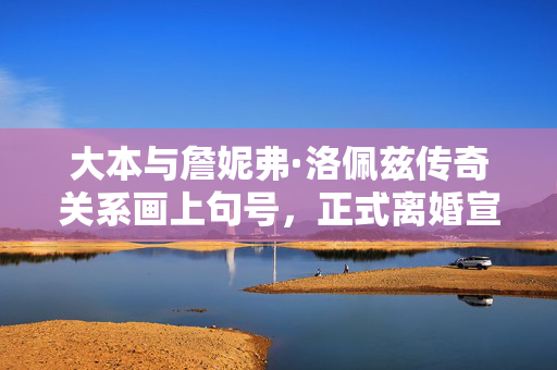 大本与詹妮弗·洛佩兹传奇关系画上句号，正式离婚宣布终结