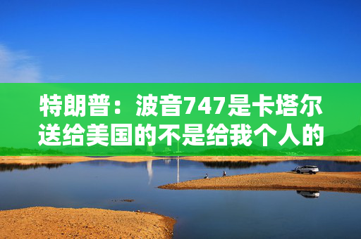 特朗普：波音747是卡塔尔送给美国的不是给我个人的