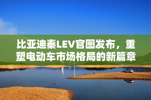 比亚迪秦LEV官图发布，重塑电动车市场格局的新篇章亮相！