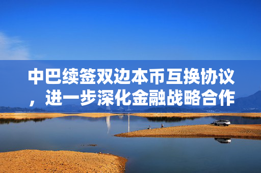 中巴续签双边本币互换协议，进一步深化金融战略合作
