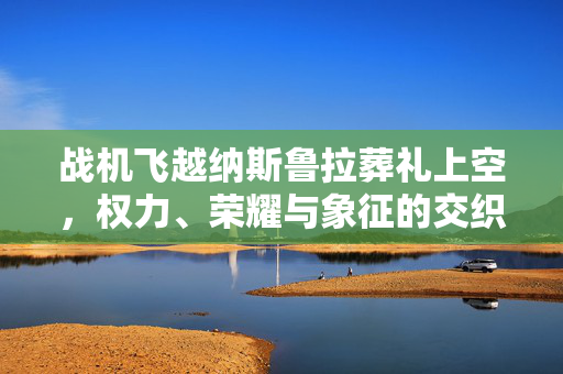 战机飞越纳斯鲁拉葬礼上空，权力、荣耀与象征的交织之际