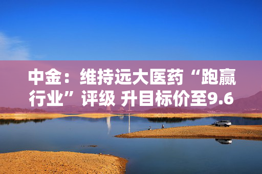 中金：维持远大医药“跑赢行业”评级 升目标价至9.6港元