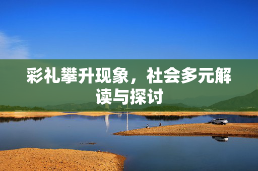 彩礼攀升现象，社会多元解读与探讨