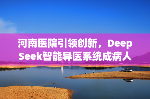 河南医院引领创新，DeepSeek智能导医系统成病人导航先锋