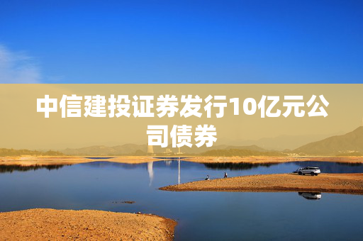 中信建投证券发行10亿元公司债券