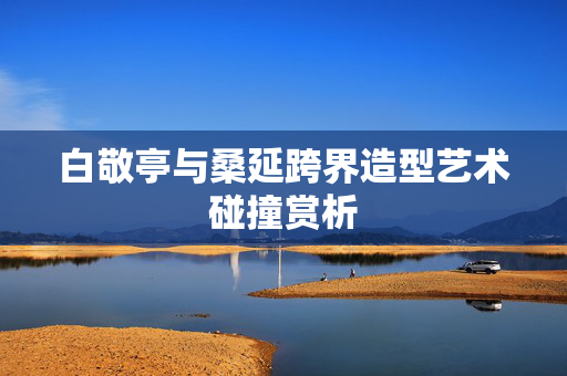 白敬亭与桑延跨界造型艺术碰撞赏析