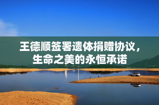 王德顺签署遗体捐赠协议，生命之美的永恒承诺