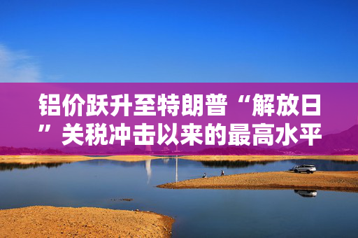 铝价跃升至特朗普“解放日”关税冲击以来的最高水平
