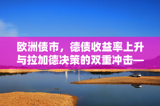 欧洲债市，德债收益率上升与拉加德决策的双重冲击——决策复杂性与机遇的探讨