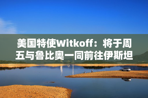 美国特使Witkoff：将于周五与鲁比奥一同前往伊斯坦布尔