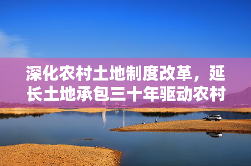 深化农村土地制度改革，延长土地承包三十年驱动农村发展的必要性分析