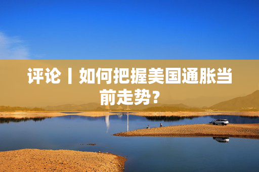 评论丨如何把握美国通胀当前走势？