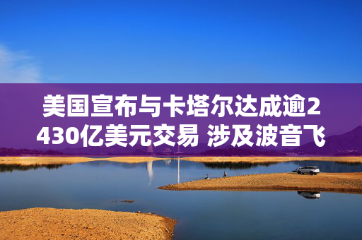 美国宣布与卡塔尔达成逾2430亿美元交易 涉及波音飞机和国防采购等