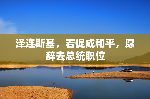 泽连斯基，若促成和平，愿辞去总统职位