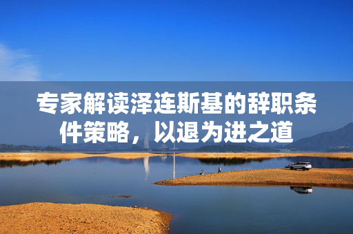 专家解读泽连斯基的辞职条件策略，以退为进之道