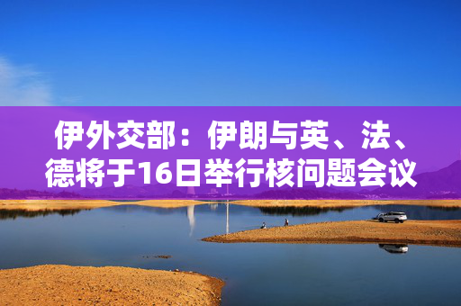 伊外交部：伊朗与英、法、德将于16日举行核问题会议