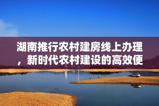 湖南推行农村建房线上办理，新时代农村建设的高效便捷路径