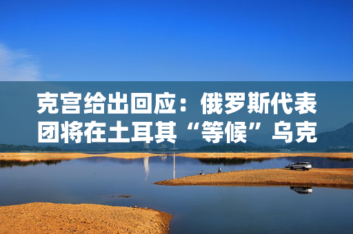 克宫给出回应：俄罗斯代表团将在土耳其“等候”乌克兰人