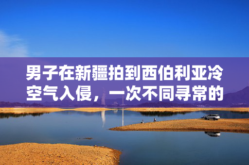男子在新疆拍到西伯利亚冷空气入侵，一次不同寻常的气候体验