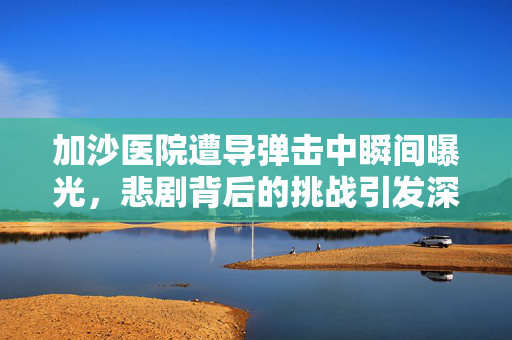 加沙医院遭导弹击中瞬间曝光，悲剧背后的挑战引发深思