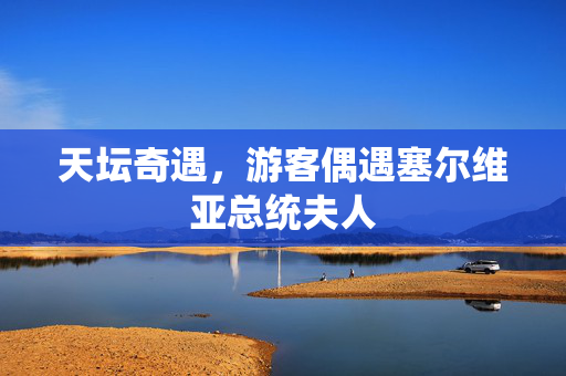 天坛奇遇，游客偶遇塞尔维亚总统夫人