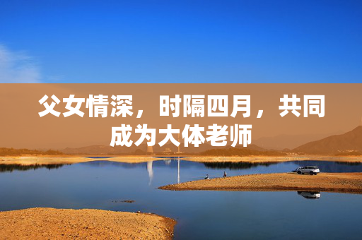 父女情深，时隔四月，共同成为大体老师