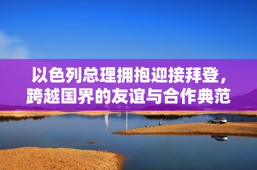 以色列总理拥抱迎接拜登，跨越国界的友谊与合作典范