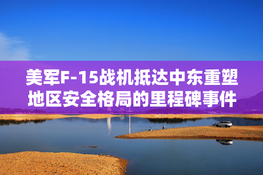 美军F-15战机抵达中东重塑地区安全格局的里程碑事件